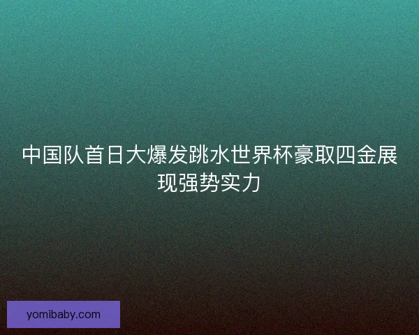 中国队首日大爆发跳水世界杯豪取四金展现强势实力