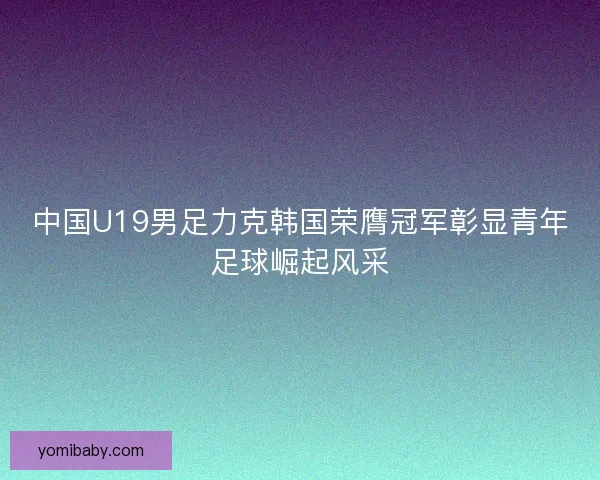 中国U19男足力克韩国荣膺冠军彰显青年足球崛起风采